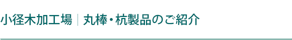 【小径木加工場】丸棒・杭製品のご紹介