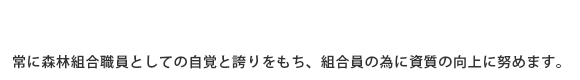 常に、森林組合職員としての自覚と誇りをもち組合員の為に資質の向上に努めます。