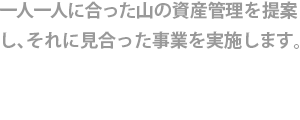 一人一人に合った山の資産管理を提案し、それに見合った事業を実施します。