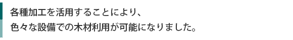 各種加工を活用することにより、、色々な設備での木材利用が可能になりました。